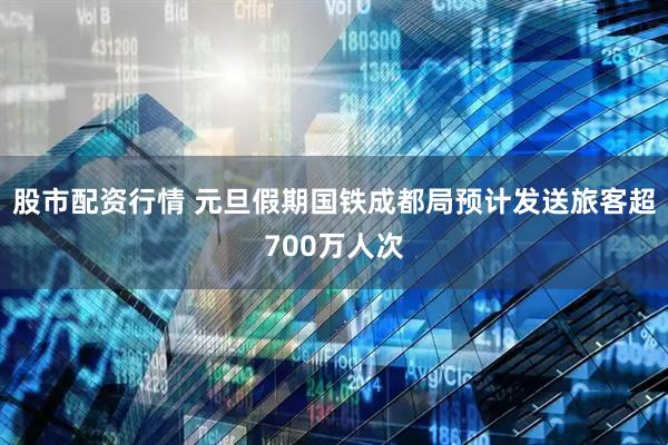 股市配资行情 元旦假期国铁成都局预计发送旅客超700万人次
