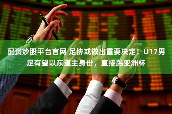 配资炒股平台官网 足协或做出重要决定！U17男足有望以东道主身份，直接踢亚洲杯