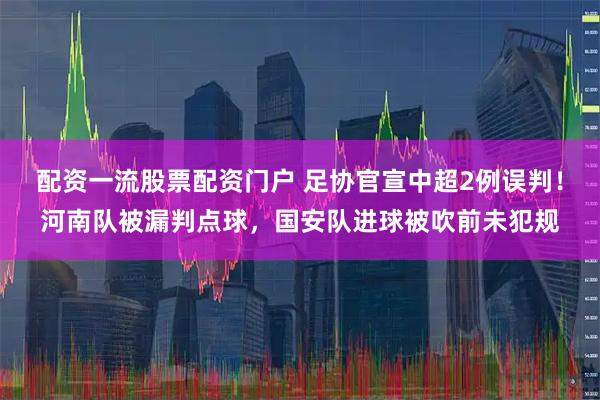 配资一流股票配资门户 足协官宣中超2例误判！河南队被漏判点球，国安队进球被吹前未犯规