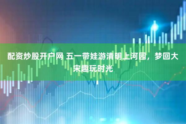 配资炒股开户网 五一带娃游清明上河园，梦回大宋趣玩时光