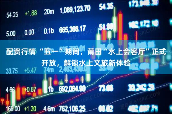 配资行情 “五一”期间，莆田“水上会客厅”正式开放，解锁水上文旅新体验